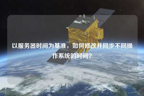 以服務(wù)器時間為基準，如何修改并同步不同操作系統(tǒng)的時間？