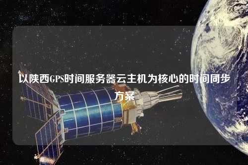 以陜西GPS時(shí)間服務(wù)器云主機(jī)為核心的時(shí)間同步方案