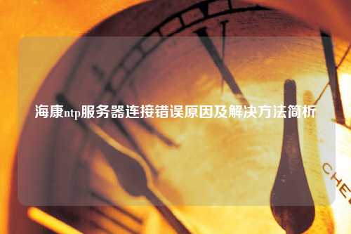 海康ntp服務(wù)器連接錯誤原因及解決方法簡析