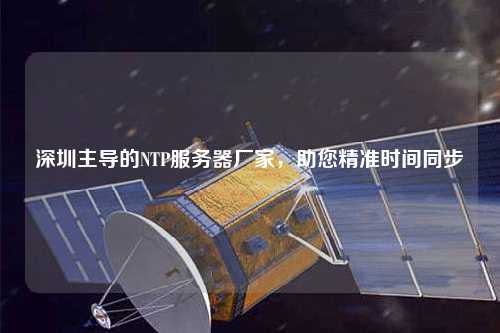 深圳主導(dǎo)的NTP服務(wù)器廠家，助您精準(zhǔn)時(shí)間同步